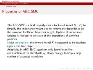 Likelihood-free Methods
   Approximate Bayesian computation
     Alphabet soup


Properties of ABC-SMC


       The ABC-SMC method properly uses a backward kernel L(z, z ) to
       simplify the importance weight and to remove the dependence on
       the unknown likelihood from this weight. Update of importance
       weights is reduced to the ratio of the proportions of surviving
       particles
       Major assumption: the forward kernel K is supposed to be invariant
       against the true target [tempered version of the true posterior]
       Adaptivity in ABC-SMC algorithm only found in on-line
       construction of the thresholds t , slowly enough to keep a large
       number of accepted transitions
 