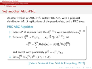 Likelihood-free Methods
   Approximate Bayesian computation
     Alphabet soup


Yet another ABC-PRC
       Another version of ABC-PRC called PRC-ABC with a proposal
       distribution Mt , S replications of the pseudo-data, and a PRC step:
       PRC-ABC Algorithm
                                                              (t−1)                          (t−1)
         1. Select θ at random from the θi                            ’s with probabilities ωi
                                  (t)                         iid           (t−1)
         2. Generate θi                 ∼ Kt , x1 , . . . , xS ∼ f (x|θi            ), set
                                        (t)                                           (t)
                                   ωi         =       Kt {η(xs ) − η(y)} Kt (θi ) ,
                                                  s
                                                                      (t)
              and accept with probability p (i) = ωi /ct,N
                          (t)       (t)
         3. Set ωi              ∝ ωi /p (i) (1 ≤ i ≤ N)

                                        [Peters, Sisson  Fan, Stat  Computing, 2012]
 