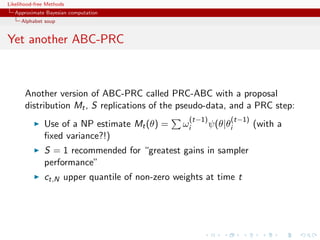 Likelihood-free Methods
   Approximate Bayesian computation
     Alphabet soup


Yet another ABC-PRC



       Another version of ABC-PRC called PRC-ABC with a proposal
       distribution Mt , S replications of the pseudo-data, and a PRC step:
                                                 (t−1)        (t−1)
              Use of a NP estimate Mt (θ) =     ωi       ψ(θ|θi       (with a
              ﬁxed variance?!)
              S = 1 recommended for “greatest gains in sampler
              performance”
              ct,N upper quantile of non-zero weights at time t
 