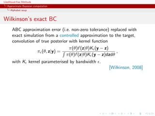 Likelihood-free Methods
   Approximate Bayesian computation
     Alphabet soup


Wilkinson’s exact BC
       ABC approximation error (i.e. non-zero tolerance) replaced with
       exact simulation from a controlled approximation to the target,
       convolution of true posterior with kernel function
                                     π(θ)f (z|θ)K (y − z)
                    π (θ, z|y) =                            ,
                                   π(θ)f (z|θ)K (y − z)dzdθ
       with K kernel parameterised by bandwidth .
                                                        [Wilkinson, 2008]
 