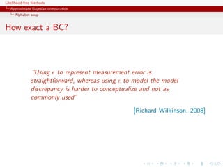 Likelihood-free Methods
   Approximate Bayesian computation
     Alphabet soup


How exact a BC?




              “Using to represent measurement error is
              straightforward, whereas using to model the model
              discrepancy is harder to conceptualize and not as
              commonly used”
                                                [Richard Wilkinson, 2008]
 