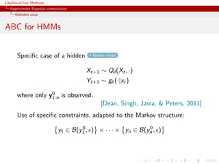 Likelihood-free Methods
   Approximate Bayesian computation
     Alphabet soup


ABC for HMMs


       Speciﬁc case of a hidden          Markov model



                                       Xt+1 ∼ Qθ (Xt , ·)
                                       Yt+1 ∼ gθ (·|xt )
                   0
       where only y1:n is observed.
                                             [Dean, Singh, Jasra,  Peters, 2011]
       Use of speciﬁc constraints, adapted to the Markov structure:
                                     0                       0
                             y1 ∈ B(y1 , ) × · · · × yn ∈ B(yn , )
 
