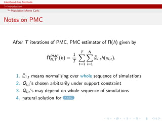 Likelihood-free Methods
   Introduction
     Population Monte Carlo


Notes on PMC


       After T iterations of PMC, PMC estimator of Π(h) given by
                                             T   N
                              ¯          1
                              ΠPMC (h) =
                                N,T
                                                       ¯
                                                       ωi,t h(xi,t ).
                                         T
                                             t=1 i=1


          1. ωi,t means normalising over whole sequence of simulations
             ¯
          2. Qi,t ’s chosen arbitrarily under support constraint
          3. Qi,t ’s may depend on whole sequence of simulations
          4. natural solution for     ABC
 