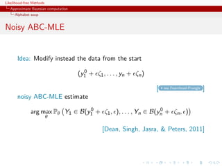 Likelihood-free Methods
   Approximate Bayesian computation
     Alphabet soup


Noisy ABC-MLE


       Idea: Modify instead the data from the start
                                        0
                                      (y1 + ζ1 , . . . , yn + ζn )

                                                                     [   see Fearnhead-Prangle   ]
       noisy ABC-MLE estimate
                                 0                           0
              arg max Pθ Y1 ∈ B(y1 + ζ1 , ), . . . , Yn ∈ B(yn + ζn , )
                          θ

                                                [Dean, Singh, Jasra,  Peters, 2011]
 