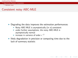 Likelihood-free Methods
   Approximate Bayesian computation
     Alphabet soup


Consistent noisy ABC-MLE



              Degrading the data improves the estimation performances:
                      Noisy ABC-MLE is asymptotically (in n) consistent
                      under further assumptions, the noisy ABC-MLE is
                      asymptotically normal
                      increase in variance of order −2
              likely degradation in precision or computing time due to the
              lack of summary statistic
 