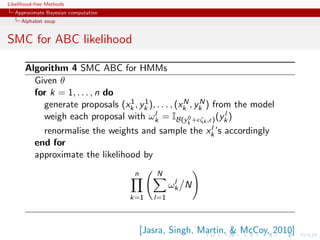 Likelihood-free Methods
   Approximate Bayesian computation
     Alphabet soup


SMC for ABC likelihood

       Algorithm 4 SMC ABC for HMMs
         Given θ
         for k = 1, . . . , n do
                                 1 1                N    N
           generate proposals (xk , yk ), . . . , (xk , yk ) from the model
           weigh each proposal with ωk   l =I                     l
                                                  B(yk + ζk , ) (yk )
                                                      0

                                                              l
           renormalise the weights and sample the xk ’s accordingly
         end for
         approximate the likelihood by
                                       n       N
                                                     l
                                                    ωk N
                                      k=1     l=1



                                           [Jasra, Singh, Martin,  McCoy, 2010]
 