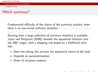 Likelihood-free Methods
   Approximate Bayesian computation
     Alphabet soup


Which summary?


       Fundamental diﬃculty of the choice of the summary statistic when
       there is no non-trivial suﬃcient statistics [except when done by the
       experimenters in the ﬁeld]
       Starting from a large collection of summary statistics is available,
       Joyce and Marjoram (2008) consider the sequential inclusion into
       the ABC target, with a stopping rule based on a likelihood ratio
       test.
              Does not taking into account the sequential nature of the tests
              Depends on parameterisation
              Order of inclusion matters.
 