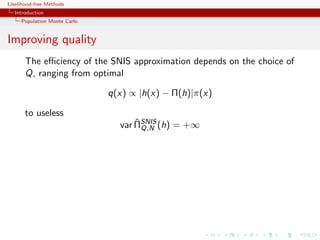 Likelihood-free Methods
   Introduction
     Population Monte Carlo


Improving quality
       The eﬃciency of the SNIS approximation depends on the choice of
       Q, ranging from optimal

                              q(x) ∝ |h(x) − Π(h)|π(x)

       to useless
                                    ˆ
                                var ΠSNIS (h) = +∞
                                      Q,N
 