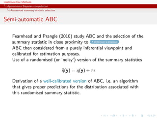 Likelihood-free Methods
   Approximate Bayesian computation
     Automated summary statistic selection


Semi-automatic ABC

       Fearnhead and Prangle (2010) study ABC and the selection of the
       summary statistic in close proximity to Wilkinson’s proposal
       ABC then considered from a purely inferential viewpoint and
       calibrated for estimation purposes.
       Use of a randomised (or ‘noisy’) version of the summary statistics

                                             η (y) = η(y) + τ
                                             ˜

       Derivation of a well-calibrated version of ABC, i.e. an algorithm
       that gives proper predictions for the distribution associated with
       this randomised summary statistic.
 
