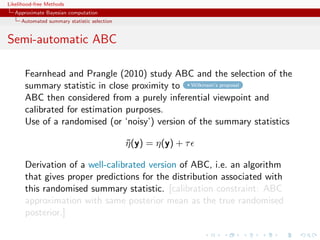 Likelihood-free Methods
   Approximate Bayesian computation
     Automated summary statistic selection


Semi-automatic ABC

       Fearnhead and Prangle (2010) study ABC and the selection of the
       summary statistic in close proximity to Wilkinson’s proposal
       ABC then considered from a purely inferential viewpoint and
       calibrated for estimation purposes.
       Use of a randomised (or ‘noisy’) version of the summary statistics

                                             η (y) = η(y) + τ
                                             ˜

       Derivation of a well-calibrated version of ABC, i.e. an algorithm
       that gives proper predictions for the distribution associated with
       this randomised summary statistic. [calibration constraint: ABC
       approximation with same posterior mean as the true randomised
       posterior.]
 
