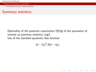 Likelihood-free Methods
   Approximate Bayesian computation
     Automated summary statistic selection


Summary statistics



       Optimality of the posterior expectation E[θ|y] of the parameter of
       interest as summary statistics η(y)!
       Use of the standard quadratic loss function

                                             (θ − θ0 )T A(θ − θ0 ) .
 