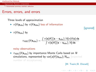 Likelihood-free Methods
   Approximate Bayesian computation
     Automated summary statistic selection


Errors, errors, and errors

       Three levels of approximation
              π(θ|yobs ) by π(θ|sobs ) loss of information
                                                                                [ignored]
              π(θ|sobs ) by

                                             π(s)K [{s − sobs }/h]π(θ|s) ds
                          πABC (θ|sobs ) =
                                                π(s)K [{s − sobs }/h] ds

              noisy observations
              πABC (θ|sobs ) by importance Monte Carlo based on N
              simulations, represented by var(a(θ)|sobs )/Nacc [expected
              number of acceptances]
                                                               [M. Twain/B. Disraeli]
 