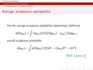 Likelihood-free Methods
   Approximate Bayesian computation
     Automated summary statistic selection


Average acceptance asymptotics


       For the average acceptance probability/approximate likelihood

                  p(θ|sobs ) =               f (ysim |θ) K [{S(ysim ) − sobs }/h] dysim ,

       overall acceptance probability

                    p(sobs ) =           p(θ|sobs ) π(θ) dθ = π(sobs )hd + o(hd )

                                                                              [FP, Lemma 1]
 