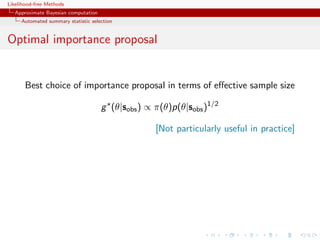 Likelihood-free Methods
   Approximate Bayesian computation
     Automated summary statistic selection


Optimal importance proposal


       Best choice of importance proposal in terms of eﬀective sample size

                                      g (θ|sobs ) ∝ π(θ)p(θ|sobs )1/2

                                                    [Not particularly useful in practice]
 
