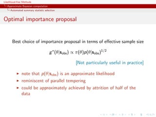 Likelihood-free Methods
   Approximate Bayesian computation
     Automated summary statistic selection


Optimal importance proposal


       Best choice of importance proposal in terms of eﬀective sample size

                                      g (θ|sobs ) ∝ π(θ)p(θ|sobs )1/2

                                                    [Not particularly useful in practice]

              note that p(θ|sobs ) is an approximate likelihood
              reminiscent of parallel tempering
              could be approximately achieved by attrition of half of the
              data
 