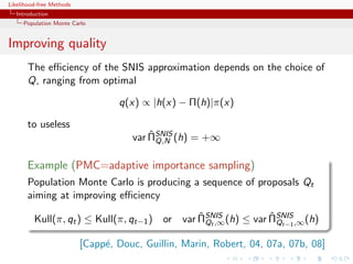 Likelihood-free Methods
   Introduction
     Population Monte Carlo


Improving quality
       The eﬃciency of the SNIS approximation depends on the choice of
       Q, ranging from optimal

                                  q(x) ∝ |h(x) − Π(h)|π(x)

       to useless
                                         ˆ
                                     var ΠSNIS (h) = +∞
                                           Q,N


       Example (PMC=adaptive importance sampling)
       Population Monte Carlo is producing a sequence of proposals Qt
       aiming at improving eﬃciency
                                              ˆ               ˆ
         Kull(π, qt ) ≤ Kull(π, qt−1 ) or var ΠSNIS (h) ≤ var ΠSNIS ,∞ (h)
                                                Qt ,∞           Qt−1

                          [Capp´, Douc, Guillin, Marin, Robert, 04, 07a, 07b, 08]
                               e
 
