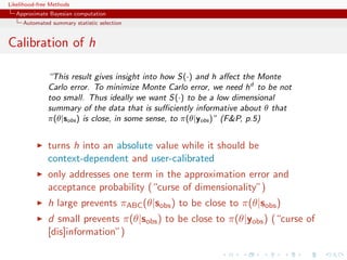 Likelihood-free Methods
   Approximate Bayesian computation
     Automated summary statistic selection


Calibration of h

              “This result gives insight into how S(·) and h aﬀect the Monte
              Carlo error. To minimize Monte Carlo error, we need hd to be not
              too small. Thus ideally we want S(·) to be a low dimensional
              summary of the data that is suﬃciently informative about θ that
              π(θ|sobs ) is close, in some sense, to π(θ|yobs )” (FP, p.5)


              turns h into an absolute value while it should be
              context-dependent and user-calibrated
              only addresses one term in the approximation error and
              acceptance probability (“curse of dimensionality”)
              h large prevents πABC (θ|sobs ) to be close to π(θ|sobs )
              d small prevents π(θ|sobs ) to be close to π(θ|yobs ) (“curse of
              [dis]information”)
 