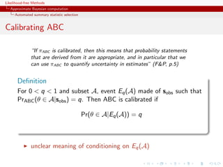 Likelihood-free Methods
   Approximate Bayesian computation
     Automated summary statistic selection


Calibrating ABC

              “If πABC is calibrated, then this means that probability statements
              that are derived from it are appropriate, and in particular that we
              can use πABC to quantify uncertainty in estimates” (FP, p.5)


       Deﬁnition
       For 0  q  1 and subset A, event Eq (A) made of sobs such that
       PrABC (θ ∈ A|sobs ) = q. Then ABC is calibrated if

                                             Pr(θ ∈ A|Eq (A)) = q



              unclear meaning of conditioning on Eq (A)
 