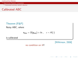 Likelihood-free Methods
   Approximate Bayesian computation
     Automated summary statistic selection


Calibrated ABC



       Theorem (FP)
       Noisy ABC, where

                                   sobs = S(yobs ) + h ,     ∼ K (·)

       is calibrated
                                                                       [Wilkinson, 2008]
                                       no condition on h!!
 