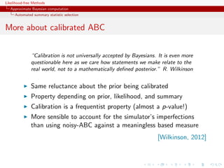 Likelihood-free Methods
   Approximate Bayesian computation
     Automated summary statistic selection


More about calibrated ABC


              “Calibration is not universally accepted by Bayesians. It is even more
              questionable here as we care how statements we make relate to the
              real world, not to a mathematically deﬁned posterior.” R. Wilkinson


              Same reluctance about the prior being calibrated
              Property depending on prior, likelihood, and summary
              Calibration is a frequentist property (almost a p-value!)
              More sensible to account for the simulator’s imperfections
              than using noisy-ABC against a meaningless based measure
                                                                    [Wilkinson, 2012]
 