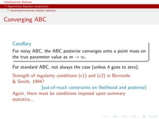 Likelihood-free Methods
   Approximate Bayesian computation
     Automated summary statistic selection


Converging ABC


       Corollary
       For noisy ABC, the ABC posterior converges onto a point mass on
       the true parameter value as m → ∞.

       For standard ABC, not always the case (unless h goes to zero).
       Strength of regularity conditions (c1) and (c2) in Bernardo
        Smith, 1994?
                     [out-of-reach constraints on likelihood and posterior]
       Again, there must be conditions imposed upon summary
       statistics...
 