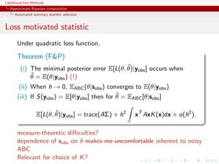 Likelihood-free Methods
   Approximate Bayesian computation
     Automated summary statistic selection


Loss motivated statistic
       Under quadratic loss function,

       Theorem (FP)
                                                ˆ
         (i) The minimal posterior error E[L(θ, θ)|yobs ] occurs when
             ˆ = E(θ|yobs ) (!)
             θ
        (ii) When h → 0, EABC (θ|sobs ) converges to E(θ|yobs )
                                               ˆ
       (iii) If S(yobs ) = E[θ|yobs ] then for θ = EABC [θ|sobs ]

                         ˆ
                  E[L(θ, θ)|yobs ] = trace(AΣ) + h2   xT AxK (x)dx + o(h2 ).

       measure-theoretic diﬃculties?
       dependence of sobs on h makes me uncomfortable inherent to noisy
       ABC
       Relevant for choice of K ?
 