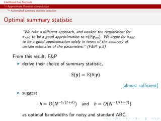 Likelihood-free Methods
   Approximate Bayesian computation
     Automated summary statistic selection


Optimal summary statistic
              “We take a diﬀerent approach, and weaken the requirement for
              πABC to be a good approximation to π(θ|yobs ). We argue for πABC
              to be a good approximation solely in terms of the accuracy of
              certain estimates of the parameters.” (FP, p.5)

       From this result, FP
              derive their choice of summary statistic,

                                             S(y) = E(θ|y)

                                                                      [almost suﬃcient]
              suggest

                            h = O(N −1/(2+d) ) and h = O(N −1/(4+d) )

              as optimal bandwidths for noisy and standard ABC.
 