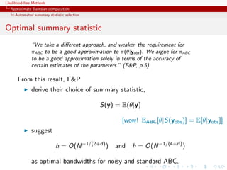 Likelihood-free Methods
   Approximate Bayesian computation
     Automated summary statistic selection


Optimal summary statistic
              “We take a diﬀerent approach, and weaken the requirement for
              πABC to be a good approximation to π(θ|yobs ). We argue for πABC
              to be a good approximation solely in terms of the accuracy of
              certain estimates of the parameters.” (FP, p.5)

       From this result, FP
              derive their choice of summary statistic,

                                             S(y) = E(θ|y)

                                                    [wow! EABC [θ|S(yobs )] = E[θ|yobs ]]
              suggest

                            h = O(N −1/(2+d) ) and h = O(N −1/(4+d) )

              as optimal bandwidths for noisy and standard ABC.
 
