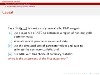 Likelihood-free Methods
   Approximate Bayesian computation
     Automated summary statistic selection


Caveat


       Since E(θ|yobs ) is most usually unavailable, FP suggest
         (i) use a pilot run of ABC to determine a region of non-negligible
             posterior mass;
        (ii) simulate sets of parameter values and data;
       (iii) use the simulated sets of parameter values and data to
             estimate the summary statistic; and
       (iv) run ABC with this choice of summary statistic.
       where is the assessment of the ﬁrst stage error?
 