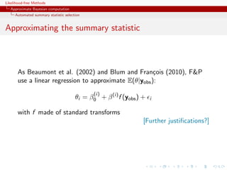 Likelihood-free Methods
   Approximate Bayesian computation
     Automated summary statistic selection


Approximating the summary statistic



       As Beaumont et al. (2002) and Blum and Fran¸ois (2010), FP
                                                        c
       use a linear regression to approximate E(θ|yobs ):
                                              (i)
                                       θi = β0 + β (i) f (yobs ) +   i

       with f made of standard transforms
                                                                 [Further justiﬁcations?]
 