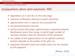 Likelihood-free Methods
   Approximate Bayesian computation
     Automated summary statistic selection


[my]questions about semi-automatic ABC

              dependence on h and S(·) in the early stage
              reduction of Bayesian inference to point estimation
              approximation error in step (i) not accounted for
              not parameterisation invariant
              practice shows that proper approximation to genuine posterior
              distributions stems from using a (much) larger number of
              summary statistics than the dimension of the parameter
              the validity of the approximation to the optimal summary
              statistic depends on the quality of the pilot run
              important inferential issues like model choice are not covered
              by this approach.
                                                              [Robert, 2012]
 