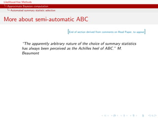 Likelihood-free Methods
   Approximate Bayesian computation
     Automated summary statistic selection


More about semi-automatic ABC
                                             [End of section derived from comments on Read Paper, to appear]

              “The apparently arbitrary nature of the choice of summary statistics
              has always been perceived as the Achilles heel of ABC.” M.
              Beaumont
 