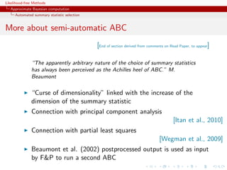 Likelihood-free Methods
   Approximate Bayesian computation
     Automated summary statistic selection


More about semi-automatic ABC
                                             [End of section derived from comments on Read Paper, to appear]

              “The apparently arbitrary nature of the choice of summary statistics
              has always been perceived as the Achilles heel of ABC.” M.
              Beaumont

              “Curse of dimensionality” linked with the increase of the
              dimension of the summary statistic
              Connection with principal component analysis
                                                                                       [Itan et al., 2010]
              Connection with partial least squares
                                                                               [Wegman et al., 2009]
              Beaumont et al. (2002) postprocessed output is used as input
              by FP to run a second ABC
 