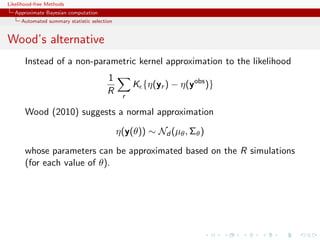 Likelihood-free Methods
   Approximate Bayesian computation
     Automated summary statistic selection


Wood’s alternative
       Instead of a non-parametric kernel approximation to the likelihood
                                        1
                                                  K {η(yr ) − η(yobs )}
                                        R     r

       Wood (2010) suggests a normal approximation

                                             η(y(θ)) ∼ Nd (µθ , Σθ )

       whose parameters can be approximated based on the R simulations
       (for each value of θ).
 