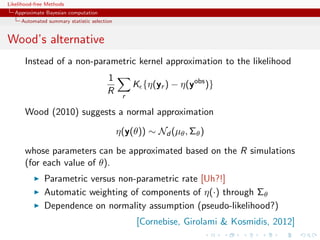 Likelihood-free Methods
   Approximate Bayesian computation
     Automated summary statistic selection


Wood’s alternative
       Instead of a non-parametric kernel approximation to the likelihood
                                        1
                                                  K {η(yr ) − η(yobs )}
                                        R     r

       Wood (2010) suggests a normal approximation

                                             η(y(θ)) ∼ Nd (µθ , Σθ )

       whose parameters can be approximated based on the R simulations
       (for each value of θ).
              Parametric versus non-parametric rate [Uh?!]
              Automatic weighting of components of η(·) through Σθ
              Dependence on normality assumption (pseudo-likelihood?)
                                                   [Cornebise, Girolami  Kosmidis, 2012]
 