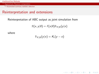 Likelihood-free Methods
   Approximate Bayesian computation
     Automated summary statistic selection


Reinterpretation and extensions
       Reinterpretation of ABC output as joint simulation from

                                      π (x, y |θ) = f (x|θ)¯Y |X (y |x)
                                      ¯                    π

       where
                                             πY |X (y |x) = K (y − x)
                                             ¯
 