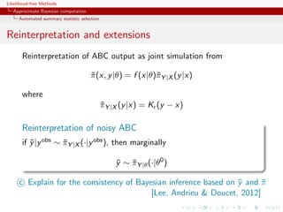 Likelihood-free Methods
   Approximate Bayesian computation
     Automated summary statistic selection


Reinterpretation and extensions
       Reinterpretation of ABC output as joint simulation from

                                      π (x, y |θ) = f (x|θ)¯Y |X (y |x)
                                      ¯                    π

       where
                                             πY |X (y |x) = K (y − x)
                                             ¯

       Reinterpretation of noisy ABC
       if y |y obs ∼ πY |X (·|y obs ), then marginally
          ¯          ¯

                                                 y ∼ πY |θ (·|θ0 )
                                                 ¯ ¯

     c Explain for the consistency of Bayesian inference based on y and π
                                                                  ¯     ¯
                                          [Lee, Andrieu  Doucet, 2012]
 