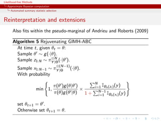 Likelihood-free Methods
   Approximate Bayesian computation
     Automated summary statistic selection


Reinterpretation and extensions
       Also ﬁts within the pseudo-marginal of Andrieu and Roberts (2009)

       Algorithm 5 Rejuvenating GIMH-ABC
         At time t, given θt = θ:
         Sample θ ∼ g (·|θ).
                          ⊗N
         Sample z1:N ∼ πY |Θ (·|θ ).
                                         ⊗(N−1)
           Sample x1:N−1 ∼ πY |Θ                  (·|θ).
           With probability
                                                            N
                                       π(θ )g (θ|θ )        i=1 IBh (zi ) (y )
                          min 1,                     ×        N−1
                                       π(θ)g (θ |θ)    1+     i=1 IBh (xi ) (y )

           set θt+1 = θ .
           Otherwise set θt+1 = θ.
 