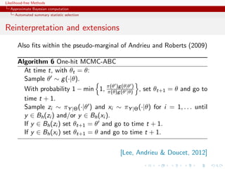 Likelihood-free Methods
   Approximate Bayesian computation
     Automated summary statistic selection


Reinterpretation and extensions
       Also ﬁts within the pseudo-marginal of Andrieu and Roberts (2009)

       Algorithm 6 One-hit MCMC-ABC
         At time t, with θt = θ:
         Sample θ ∼ g (·|θ).
         With probability 1 − min 1, π(θ )g(θ |θ)) , set θt+1 = θ and go to
                                         π(θ)g
                                               (θ|θ

         time t + 1.
         Sample zi ∼ πY |Θ (·|θ ) and xi ∼ πY |Θ (·|θ) for i = 1, . . . until
         y ∈ Bh (zi ) and/or y ∈ Bh (xi ).
         If y ∈ Bh (zi ) set θt+1 = θ and go to time t + 1.
         If y ∈ Bh (xi ) set θt+1 = θ and go to time t + 1.


                                             [Lee, Andrieu  Doucet, 2012]
 