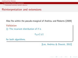 Likelihood-free Methods
   Approximate Bayesian computation
     Automated summary statistic selection


Reinterpretation and extensions


       Also ﬁts within the pseudo-marginal of Andrieu and Roberts (2009)

       Validation
        c The invariant distribution of θ is

                                             πθ|Y (·|y )
                                             ¯

       for both algorithms.

                                                     [Lee, Andrieu  Doucet, 2012]
 