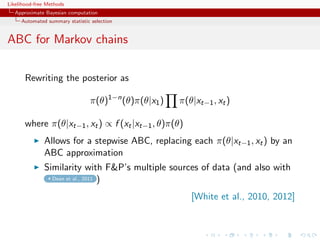 Likelihood-free Methods
   Approximate Bayesian computation
     Automated summary statistic selection


ABC for Markov chains

       Rewriting the posterior as

                                π(θ)1−n (θ)π(θ|x1 )   π(θ|xt−1 , xt )

       where π(θ|xt−1 , xt ) ∝ f (xt |xt−1 , θ)π(θ)
              Allows for a stepwise ABC, replacing each π(θ|xt−1 , xt ) by an
              ABC approximation
              Similarity with FP’s multiple sources of data (and also with
                Dean et al., 2011 )


                                                         [White et al., 2010, 2012]
 