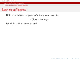 Likelihood-free Methods
   Approximate Bayesian computation
     Automated summary statistic selection


Back to suﬃciency
       Diﬀerence between regular suﬃciency, equivalent to
                                             π(θ|y) = π(θ|η(y))
       for all θ’s and all priors π, and
 