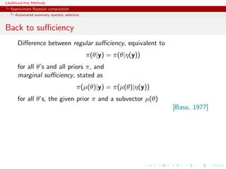 Likelihood-free Methods
   Approximate Bayesian computation
     Automated summary statistic selection


Back to suﬃciency
       Diﬀerence between regular suﬃciency, equivalent to
                                             π(θ|y) = π(θ|η(y))
       for all θ’s and all priors π, and
       marginal suﬃciency, stated as
                                        π(µ(θ)|y) = π(µ(θ)|η(y))
       for all θ’s, the given prior π and a subvector µ(θ)
                                                                   [Basu, 1977]
 