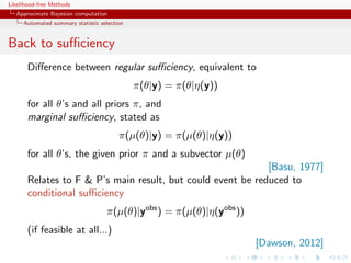Likelihood-free Methods
   Approximate Bayesian computation
     Automated summary statistic selection


Back to suﬃciency
       Diﬀerence between regular suﬃciency, equivalent to
                                             π(θ|y) = π(θ|η(y))
       for all θ’s and all priors π, and
       marginal suﬃciency, stated as
                                        π(µ(θ)|y) = π(µ(θ)|η(y))
       for all θ’s, the given prior π and a subvector µ(θ)
                                                             [Basu, 1977]
       Relates to F  P’s main result, but could event be reduced to
       conditional suﬃciency
                                   π(µ(θ)|yobs ) = π(µ(θ)|η(yobs ))
       (if feasible at all...)
                                                                      [Dawson, 2012]
 