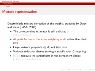 Likelihood-free Methods
   Introduction
     AMIS


Mixture representation


       Deterministic mixture correction of the weights proposed by Owen
       and Zhou (JASA, 2000)
                  The corresponding estimator is still unbiased [if not
                  self-normalised]
                  All particles are on the same weighting scale rather than their
                  own
                  Large variance proposals Qt do not take over
                  Variance reduction thanks to weight stabilization & recycling
                  [K.o.] removes the randomness in the component choice
                  [=Rao-Blackwellisation]
 