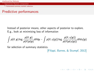 Likelihood-free Methods
   Approximate Bayesian computation
     Automated summary statistic selection


Predictive performances



       Instead of posterior means, other aspects of posterior to explore.
       E.g., look at minimising loss of information

                             p(θ, y)                            p(θ, η(y))
           p(θ, y) log               dθdy −   p(θ, η(y)) log               dθdη(y)
                            p(θ)p(y)                           p(θ)p(η(y))

       for selection of summary statistics.
                                          [Filippi, Barnes,  Stumpf, 2012]
 