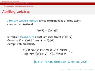 Likelihood-free Methods
   Approximate Bayesian computation
     Automated summary statistic selection


Auxiliary variables

       Auxiliary variable method avoids computations of untractable
       constant in likelihood
                                                            ˜
                                               f (y|θ) = Zθ f (y|θ)

       Introduce pseudo-data z with artiﬁcial target g (z|θ, y)
       Generate θ ∼ K (θ, θ ) and z ∼ f (z|θ )
       Accept with probability

                           π(θ )f (y|θ )g (z |θ , y) K (θ , θ)f (z|θ)
                                                                      ∧1
                            π(θ)f (y|θ)g (z|θ, y) K (θ, θ )f (z |θ )

                                             [Møller, Pettitt, Berthelsen,  Reeves, 2006]
 