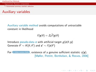 Likelihood-free Methods
   Approximate Bayesian computation
     Automated summary statistic selection


Auxiliary variables


       Auxiliary variable method avoids computations of untractable
       constant in likelihood
                                                          ˜
                                             f (y|θ) = Zθ f (y|θ)

       Introduce pseudo-data z with artiﬁcial target g (z|θ, y)
       Generate θ ∼ K (θ, θ ) and z ∼ f (z|θ )

       For      Gibbs random ﬁelds    , existence of a genuine suﬃcient statistic η(y).
                                           [Møller, Pettitt, Berthelsen,  Reeves, 2006]
 