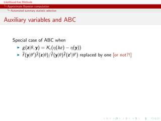 Likelihood-free Methods
   Approximate Bayesian computation
     Automated summary statistic selection


Auxiliary variables and ABC


       Special case of ABC when
              g (z|θ, y) = K (η(bz) − η(y))
              ˜       ˜       ˜      ˜
              f (y|θ )f (z|θ)/f (y|θ)f (z |θ ) replaced by one [or not?!]
 