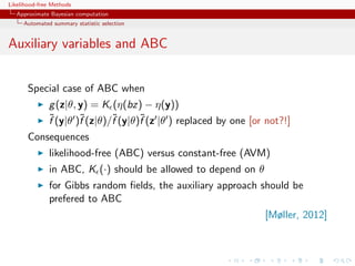 Likelihood-free Methods
   Approximate Bayesian computation
     Automated summary statistic selection


Auxiliary variables and ABC


       Special case of ABC when
              g (z|θ, y) = K (η(bz) − η(y))
              ˜       ˜       ˜      ˜
              f (y|θ )f (z|θ)/f (y|θ)f (z |θ ) replaced by one [or not?!]
       Consequences
              likelihood-free (ABC) versus constant-free (AVM)
              in ABC, K (·) should be allowed to depend on θ
              for Gibbs random ﬁelds, the auxiliary approach should be
              prefered to ABC
                                                                  [Møller, 2012]
 